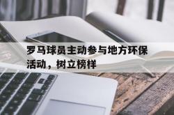 开云官方app入口-罗马球员主动参与地方环保活动,树立榜样的简单介绍