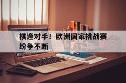 开云体育登录-棋逢对手!欧洲国家挑战赛纷争不断的简单介绍