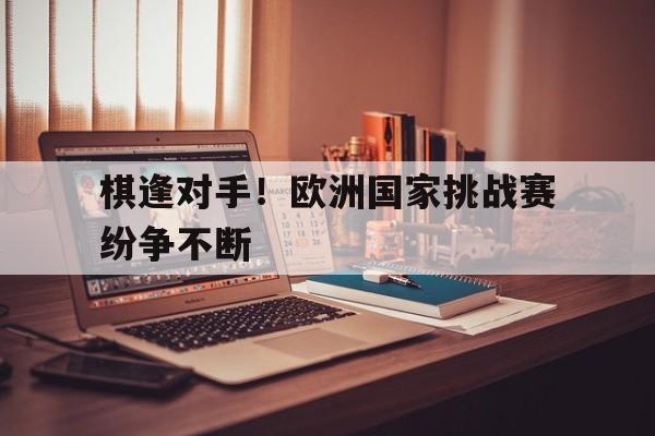 棋逢对手!欧洲国家挑战赛纷争不断的简单介绍 棋逢对手!欧洲国家挑战赛纷争不断的简单介绍