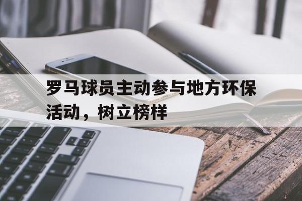 罗马球员主动参与地方环保活动,树立榜样的简单介绍 罗马球员主动参与地方环保活动,树立榜样的简单介绍